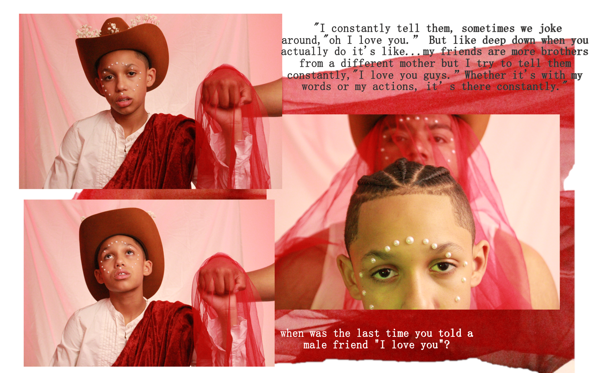 A photo collage of Jaden and Ulises, each photo looks as if it was taken underneath a red hue. Two of the portraits are just of Jaden, a young boy, wearing a cowboy hat, a red cloak of sorts, and pearls on his face. There is text on the photo collage that reads, “I constantly tell them, sometimes we joke around, “oh I love you.” But like deep down when you actually do it’s like…my friends are more brothers from a different mother but I try to tell them constantly, “I love you guys.” Whether it’s with me words or my actions, it’s there constantly.” When was the last time you told a male friend “I love you”? 