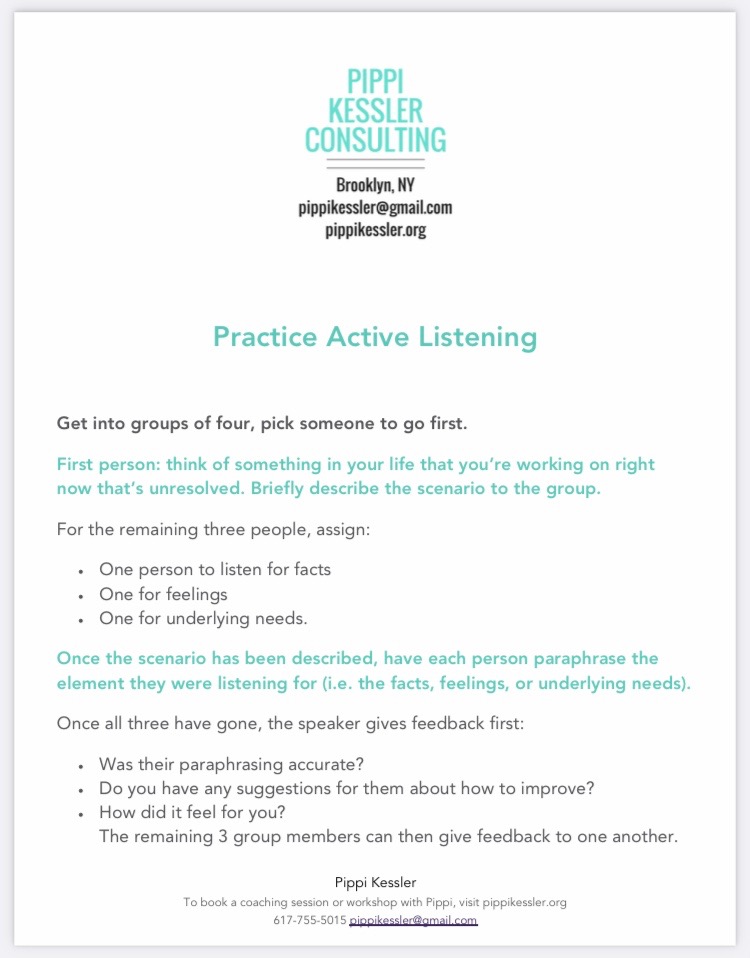 Worksheet titled “Practive Active Listening.” Text reads: Get into groups of four, pick someone to go first. First person: Think of something in your life that you’re working on right now that’s unresolved. Briefly describe the scenario to the group. For the remaining three people, assign: One person to listen for facts, one for feelings, one for underlying needs. Once the scenario has been described, have each person paraphrase the element they were listening for (i.e. the facts, feelings, or underlying needs). Once all three have gone, the speaker gives feedback first: Was their paraphrasing accurate? Do you have any suggestions for them about how to improve? How did it feel for you? The remaining 3 group members can then give feedback to one another. Text ends. 