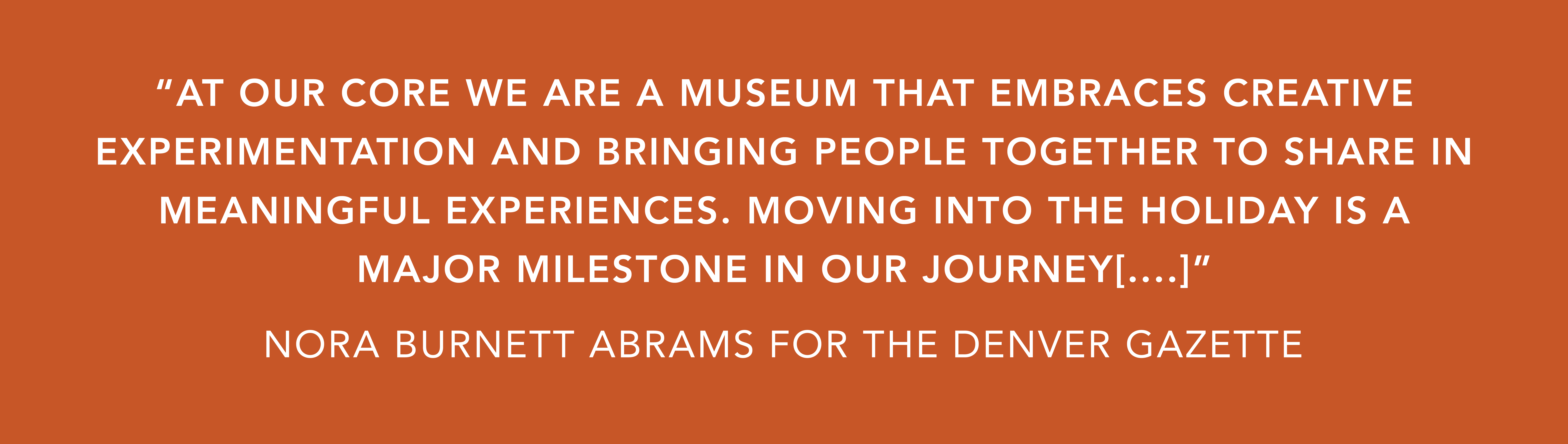 White text on an orange background that reads, “AT OUR CORE WE ARE A MUSEUM THAT EMBRACES CREATIVE EXPERIMENTATION AND BRINGING PEOPLE TOGETHER TO SHARE IN MEANINGFUL EXPERIENCES. MOVING INTO THE HOLIDAY IS A MAJOR MILESTONE IN OUR JOURNEY[....]"